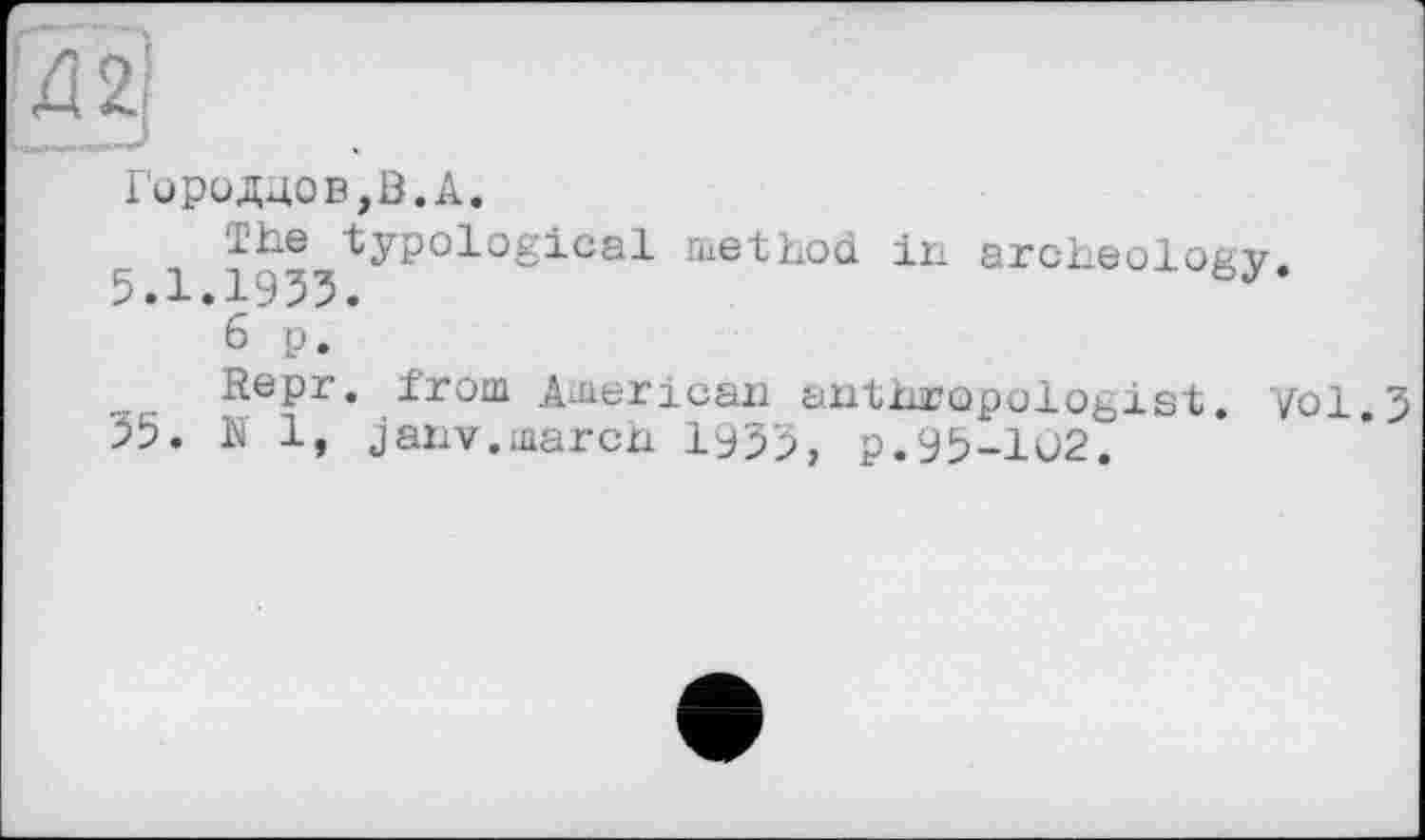 ﻿Д2]
Городдов,В.А.
1 IQ0 typological method in archeology.
6 p.
Repr. from American anthropologist. Vol.J 55. N 1, janv.march 1955, p.95-102.
